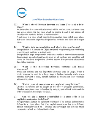 9) What is the difference between StringBuffer and String class?
A string buffer implements a mutable sequence of characters. A string
buffer
is like a String, but can be modified. At any point in time it contains some
particular sequence of characters, but the length and content of the
sequence
can be changed through certain method calls.
The String class represents character strings. All string literals in Java
programs, such as "abc" are constant and implemented as instances of this
class; their values cannot be changed after they are created.
10) Can static method access instance variables?
Though Static methods cannot access the instance variables directly, they
can access them using instance handler.
11) Difference between implicit and explicit type casting?
An explicit conversion is where you use some syntax to tell the program to
do a conversion whereas in case of implicit type casting you need not
provide the target data type explicitly.
 