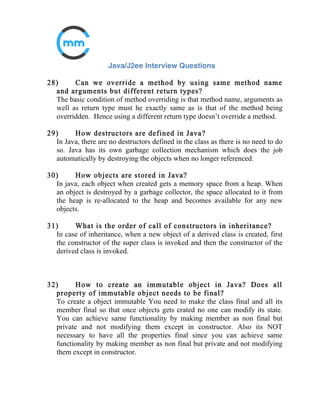 12) What is the difference between final, finally and
finalize()?
final
It is a modifier which can be applied to a class, method or variable. It
is not possible to inherit the final class, override the final method
and change the final variable.
finally
It is an exception handling code section. It gets executed whether an
exception is raised or not by the try block code segment.
finalize()
It is a method of Object class.
It is executed by the JVM just before garbage collecting object to give a
final chance for resource releasing activity.
13) Difference between Abstract and Concrete Class?
Abstract classes are only meant to be sub classed and not meant to be
instantiated whereas concrete classes are meant to be instantiated.
 