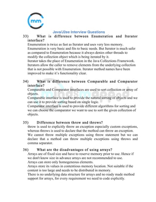 14) Difference between Public, Private, Default and
Protected?
Private: Not accessible outside object scope.
Public: Accessible from anywhere.
Default: Accessible from anywhere within same package.
Protected: Accessible from object and the sub class objects.
15) Explain Autoboxing?
Autoboxing is the automatic conversion that the Java compiler makes
between the primitive types and their corresponding object wrapper
classes.
16) When do you get ClassCastException?
As we downcast objects, The ClassCastException is thrown in case code has
attempted to cast an object to a subclass of which it is not an instance.
 