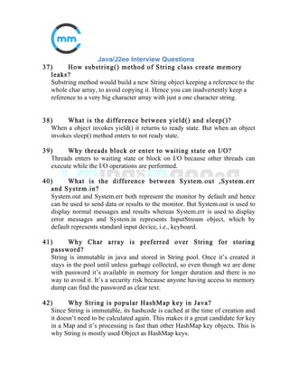 17) Does garbage collection guarantee that a program will not
run out of memory?
Garbage collection does not guarantee that a program will not run out of
memory. It is possible for programs to use up memory resources faster
than
they are garbage collected. It is also possible for programs to create objects
that are not subject to garbage collection
18) What is a daemon thread? Give an Example?
These are threads that normally run at a low priority and provide a basic
service to a program or programs when activity on a machine is reduced.
Garbage collector thread is daemon thread.
19) Can a null element be added to a TreeSet or HashSet?
A null element can be added only if the set contains is on size 1 because
when a second element is added then as per set definition a check is made
to
check duplicate value and comparison with null element will throw
NullPointerException. HashSet is based on HashMap and can contain null
element.
 