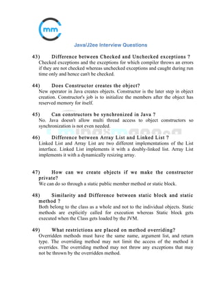 20) What is the difference between collections class vs
collections interface?
Collections class is a utility class having static methods for doing operations
on objects of classes which implement the Collection interface. For
example, Collections has methods for finding the max element in a
Collection.
21) What is comparator interface used for?
The purpose of comparator interface is to compare objects of the same
class
to identify the sorting order. Sorted Collection Classes (TreeSet, TreeMap)
have been designed such to look for this method to identify the sorting
order,
that is why class need to implement Comparator interface to qualify its
objects to be part of Sorted Collections.
22) Can we add heterogeneous elements into TreeMap?
No, Sorted collections don't allow addition of heterogeneous elements as
they are not comparable.
 