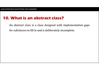 10. What is an abstract class?
JAVA INTERVIEW QUESTIONS WITH ANSWER
An abstract class is a class designed with implementation gaps
for subclasses to fill in and is deliberately incomplete.
 