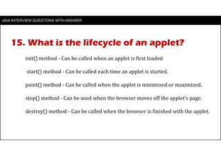 JAVA INTERVIEW QUESTIONS WITH ANSWER
init() method - Can be called when an applet is first loaded
start() method - Can be called each time an applet is started.
paint() method - Can be called when the applet is minimized or maximized.
stop() method - Can be used when the browser moves off the applet’s page.
destroy() method - Can be called when the browser is finished with the applet.
15. What is the lifecycle of an applet?
 