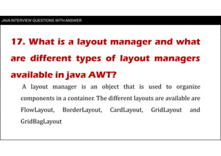 JAVA INTERVIEW QUESTIONS WITH ANSWER
A layout manager is an object that is used to organize
components in a container. The different layouts are available are
FlowLayout, BorderLayout, CardLayout, GridLayout and
GridBagLayout
17. What is a layout manager and what
are different types of layout managers
available in java AWT?
 