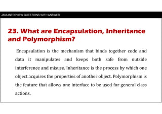JAVA INTERVIEW QUESTIONS WITH ANSWER
Encapsulation is the mechanism that binds together code and
data it manipulates and keeps both safe from outside
interference and misuse. Inheritance is the process by which one
object acquires the properties of another object. Polymorphism is
the feature that allows one interface to be used for general class
actions.
23. What are Encapsulation, Inheritance
and Polymorphism?
 
