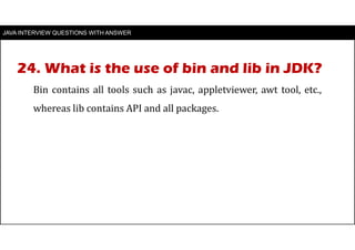 JAVA INTERVIEW QUESTIONS WITH ANSWER
Bin contains all tools such as javac, appletviewer, awt tool, etc.,
whereas lib contains API and all packages.
24. What is the use of bin and lib in JDK?
 