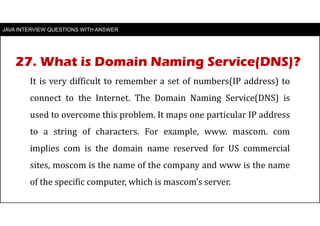 JAVA INTERVIEW QUESTIONS WITH ANSWER
It is very difficult to remember a set of numbers(IP address) to
connect to the Internet. The Domain Naming Service(DNS) is
used to overcome this problem. It maps one particular IP address
to a string of characters. For example, www. mascom. com
implies com is the domain name reserved for US commercial
sites, moscom is the name of the company and www is the name
of the specific computer, which is mascom’s server.
27. What is Domain Naming Service(DNS)?
 