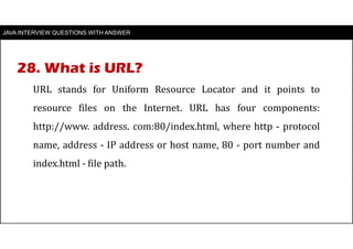 JAVA INTERVIEW QUESTIONS WITH ANSWER
URL stands for Uniform Resource Locator and it points to
resource files on the Internet. URL has four components:
http://www. address. com:80/index.html, where http - protocol
name, address - IP address or host name, 80 - port number and
index.html - file path.
28. What is URL?
 
