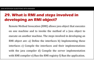 JAVA INTERVIEW QUESTIONS WITH ANSWER
Remote Method Invocation (RMI) allows java object that executes
on one machine and to invoke the method of a Java object to
execute on another machine. The steps involved in developing an
RMI object are: a) Define the interfaces b) Implementing these
interfaces c) Compile the interfaces and their implementations
with the java compiler d) Compile the server implementation
with RMI compiler e) Run the RMI registry f) Run the application.
29. What is RMI and steps involved in
developing an RMI object?
 