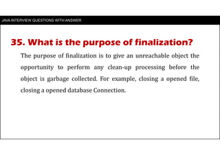 JAVA INTERVIEW QUESTIONS WITH ANSWER
The purpose of finalization is to give an unreachable object the
opportunity to perform any clean-up processing before the
object is garbage collected. For example, closing a opened file,
closing a opened database Connection.
35. What is the purpose of finalization?
 