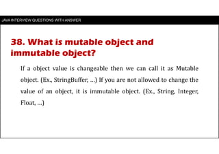 JAVA INTERVIEW QUESTIONS WITH ANSWER
If a object value is changeable then we can call it as Mutable
object. (Ex., StringBuffer, …) If you are not allowed to change the
value of an object, it is immutable object. (Ex., String, Integer,
Float, …)
38. What is mutable object and
immutable object?
 