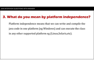 3. What do you mean by platform independence?
JAVA INTERVIEW QUESTIONS WITH ANSWER
Platform independence means that we can write and compile the
java code in one platform (eg Windows) and can execute the class
in any other supported platform eg (Linux,Solaris,etc).
 