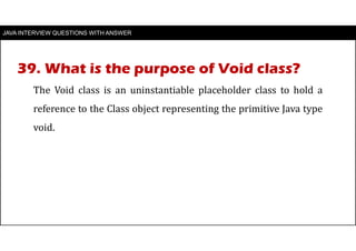 JAVA INTERVIEW QUESTIONS WITH ANSWER
The Void class is an uninstantiable placeholder class to hold a
reference to the Class object representing the primitive Java type
void.
39. What is the purpose of Void class?
 