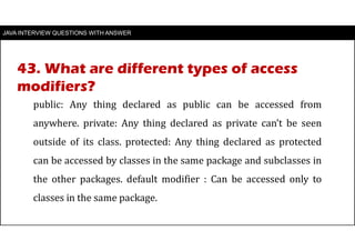 JAVA INTERVIEW QUESTIONS WITH ANSWER
public: Any thing declared as public can be accessed from
anywhere. private: Any thing declared as private can’t be seen
outside of its class. protected: Any thing declared as protected
can be accessed by classes in the same package and subclasses in
the other packages. default modifier : Can be accessed only to
classes in the same package.
43. What are different types of access
modifiers?
 