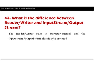 JAVA INTERVIEW QUESTIONS WITH ANSWER
The Reader/Writer class is character-oriented and the
InputStream/OutputStream class is byte-oriented.
44. What is the difference between
Reader/Writer and InputStream/Output
Stream?
 