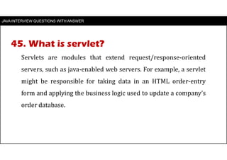 JAVA INTERVIEW QUESTIONS WITH ANSWER
Servlets are modules that extend request/response-oriented
servers, such as java-enabled web servers. For example, a servlet
might be responsible for taking data in an HTML order-entry
form and applying the business logic used to update a company’s
order database.
45. What is servlet?
 