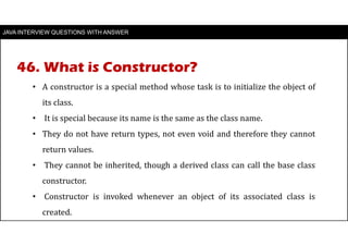 JAVA INTERVIEW QUESTIONS WITH ANSWER
• A constructor is a special method whose task is to initialize the object of
its class.
• It is special because its name is the same as the class name.
• They do not have return types, not even void and therefore they cannot
return values.
• They cannot be inherited, though a derived class can call the base class
constructor.
• Constructor is invoked whenever an object of its associated class is
created.
46. What is Constructor?
 