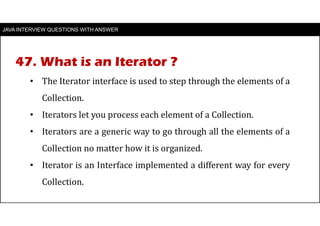 JAVA INTERVIEW QUESTIONS WITH ANSWER
• The Iterator interface is used to step through the elements of a
Collection.
• Iterators let you process each element of a Collection.
• Iterators are a generic way to go through all the elements of a
Collection no matter how it is organized.
• Iterator is an Interface implemented a different way for every
Collection.
47. What is an Iterator ?
 
