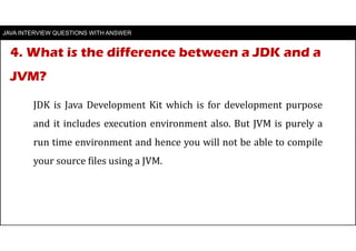 4. What is the difference between a JDK and a
JVM?
JAVA INTERVIEW QUESTIONS WITH ANSWER
JDK is Java Development Kit which is for development purpose
and it includes execution environment also. But JVM is purely a
run time environment and hence you will not be able to compile
your source files using a JVM.
 