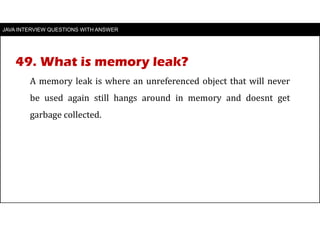 JAVA INTERVIEW QUESTIONS WITH ANSWER
A memory leak is where an unreferenced object that will never
be used again still hangs around in memory and doesnt get
garbage collected.
49. What is memory leak?
 