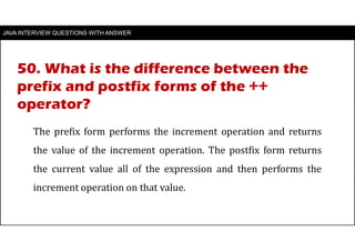 JAVA INTERVIEW QUESTIONS WITH ANSWER
The prefix form performs the increment operation and returns
the value of the increment operation. The postfix form returns
the current value all of the expression and then performs the
increment operation on that value.
50. What is the difference between the
prefix and postfix forms of the ++
operator?
 