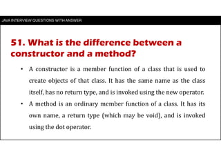 JAVA INTERVIEW QUESTIONS WITH ANSWER
• A constructor is a member function of a class that is used to
create objects of that class. It has the same name as the class
itself, has no return type, and is invoked using the new operator.
• A method is an ordinary member function of a class. It has its
own name, a return type (which may be void), and is invoked
using the dot operator.
51. What is the difference between a
constructor and a method?
 