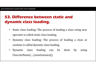 JAVA INTERVIEW QUESTIONS WITH ANSWER
• Static class loading: The process of loading a class using new
operator is called static class loading.
• Dynamic class loading: The process of loading a class at
runtime is called dynamic class loading.
• Dynamic class loading can be done by using
Class.forName(….).newInstance().
53. Difference between static and
dynamic class loading.
 