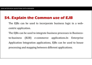 JAVA INTERVIEW QUESTIONS WITH ANSWER
The EJBs can be used to incorporate business logic in a web-
centric application.
The EJBs can be used to integrate business processes in Business-
to-business (B2B) e-commerce applications.In Enterprise
Application Integration applications, EJBs can be used to house
processing and mapping between different applications.
54. Explain the Common use of EJB
 