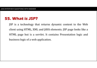 JAVA INTERVIEW QUESTIONS WITH ANSWER
JSP is a technology that returns dynamic content to the Web
client using HTML, XML and JAVA elements. JSP page looks like a
HTML page but is a servlet. It contains Presentation logic and
business logic of a web application.
55. What is JSP?
 