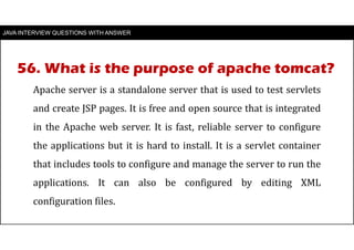 JAVA INTERVIEW QUESTIONS WITH ANSWER
Apache server is a standalone server that is used to test servlets
and create JSP pages. It is free and open source that is integrated
in the Apache web server. It is fast, reliable server to configure
the applications but it is hard to install. It is a servlet container
that includes tools to configure and manage the server to run the
applications. It can also be configured by editing XML
configuration files.
56. What is the purpose of apache tomcat?
 