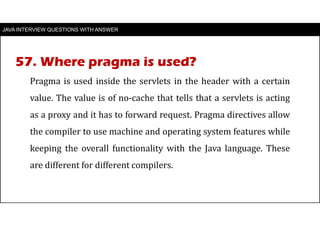 JAVA INTERVIEW QUESTIONS WITH ANSWER
Pragma is used inside the servlets in the header with a certain
value. The value is of no-cache that tells that a servlets is acting
as a proxy and it has to forward request. Pragma directives allow
the compiler to use machine and operating system features while
keeping the overall functionality with the Java language. These
are different for different compilers.
57. Where pragma is used?
 