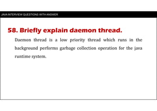 JAVA INTERVIEW QUESTIONS WITH ANSWER
Daemon thread is a low priority thread which runs in the
background performs garbage collection operation for the java
runtime system.
58. Briefly explain daemon thread.
 
