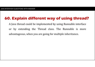 JAVA INTERVIEW QUESTIONS WITH ANSWER
A Java thread could be implemented by using Runnable interface
or by extending the Thread class. The Runnable is more
advantageous, when you are going for multiple inheritance.
60. Explain different way of using thread?
 