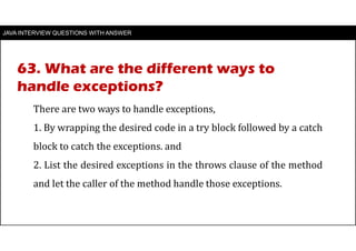 JAVA INTERVIEW QUESTIONS WITH ANSWER
There are two ways to handle exceptions,
1. By wrapping the desired code in a try block followed by a catch
block to catch the exceptions. and
2. List the desired exceptions in the throws clause of the method
and let the caller of the method handle those exceptions.
63. What are the different ways to
handle exceptions?
 