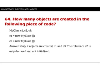 JAVA INTERVIEW QUESTIONS WITH ANSWER
MyClass c1, c2, c3;
c1 = new MyClass ();
c3 = new MyClass ();
Answer: Only 2 objects are created, c1 and c3. The reference c2 is
only declared and not initialized.
64. How many objects are created in the
following piece of code?
 