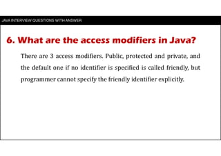 6. What are the access modifiers in Java?
JAVA INTERVIEW QUESTIONS WITH ANSWER
There are 3 access modifiers. Public, protected and private, and
the default one if no identifier is specified is called friendly, but
programmer cannot specify the friendly identifier explicitly.
 