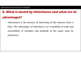 8. What is meant by Inheritance and what are its
advantages?
JAVA INTERVIEW QUESTIONS WITH ANSWER
Inheritance is the process of inheriting all the features from a
class. The advantages of inheritance are reusability of code and
accessibility of variables and methods of the super class by
subclasses.
 