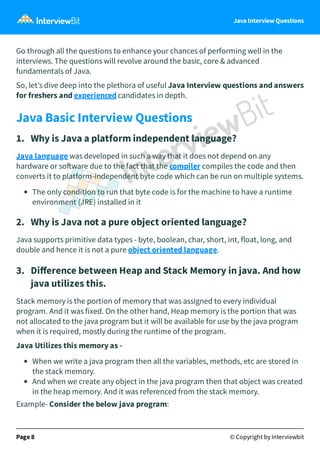 Java Interview Questions
Go through all the questions to enhance your chances of performing well in the
interviews. The questions will revolve around the basic, core & advanced
fundamentals of Java.
So, let’s dive deep into the plethora of useful Java Interview questions and answers
for freshers and experienced candidates in depth.
Java Basic Interview Questions
1. Why is Java a platform independent language?
Java language was developed in such a way that it does not depend on any
hardware or so ware due to the fact that the compiler compiles the code and then
converts it to platform-independent byte code which can be run on multiple systems.
The only condition to run that byte code is for the machine to have a runtime
environment (JRE) installed in it
2. Why is Java not a pure object oriented language?
Java supports primitive data types - byte, boolean, char, short, int, float, long, and
double and hence it is not a pure object oriented language.
3. Diﬀerence between Heap and Stack Memory in java. And how
java utilizes this.
Stack memory is the portion of memory that was assigned to every individual
program. And it was fixed. On the other hand, Heap memory is the portion that was
not allocated to the java program but it will be available for use by the java program
when it is required, mostly during the runtime of the program.
Java Utilizes this memory as -
When we write a java program then all the variables, methods, etc are stored in
the stack memory.
And when we create any object in the java program then that object was created
in the heap memory. And it was referenced from the stack memory.
Example- Consider the below java program:
Page 8 © Copyright by Interviewbit
 