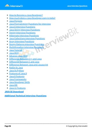 Java Interview Questions
How to Become a Java Developer?
How much does a Java Developer earn in India?
Java Projects
Java Programming Questions for interview
Java 8 Interview Questions
Java String Interview Questions
Spring Interview Questions
Hibernate Interview Questions
Java Collections Interview Questions
Array Interview Questions
Design Patterns Interview Questions
Multithreading Interview Questions
Java Tutorial
Java MCQ
Advance Java MCQ
Diﬀerence Between C++ and Java
Diﬀerence Between C and Java
Diﬀerence Between Java and Javascript
Kotlin Vs Java
Java Vs Python
Features of Java 9
Java 8 Features
Java Frameworks
Java Developer Skills
Java IDE
Java 11 Features
JAVA SE Download
Additional Technical Interview Questions
Page 98 © Copyright by Interviewbit
 