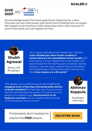 No knowledge beats ﬁrst-hand experience. Preparing for a Java
interview can be a little easier with some hand-holding from an expert.
We happen to be hosting a LIVE masterclass with a top instructor! If
you're interested, you can register for free.
“As a regular attendee of the Masterclass, I feel the
most valuable part about Scaler Academy's
Masterclasses is the unparalleled content quality that
they deliver. A 3 hour Masterclass is very helpful and
good enough for the teaching part and doubt clearing
sessions. I use the study material they provide before
each Masterclass. In these times when nothing is for
free, these classes are a life-savior!”
“The session was so well structured and simpliﬁed. 3
engaging hours of learning, interesting polls and lots
of doubt resolution! The best part was, he saw curious
learners and extended the session for another hour for
people who wished to stay. Recommend it to all
beginners out there who are clueless about starting
HLD themselves! This is a must!!”
If interested, don't hesitate to
attend this FREE session.
REGISTER NOW
Shubh
Agrawal
B.Tech, IIIT,
Bhagalpur
Abhinav
Koppula
Developer,
Mckinsey
 