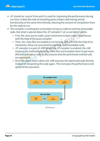 Java Interview Questions
JIT stands for Just-In-Time and it is used for improving the performance during
run time. It does the task of compiling parts of byte code having similar
functionality at the same time thereby reducing the amount of compilation time
for the code to run.
The compiler is nothing but a translator of source code to machine-executable
code. But what is special about the JIT compiler? Let us see how it works:
First, the Java source code (.java) conversion to byte code (.class) occurs
with the help of the javac compiler.
Then, the .class files are loaded at run time by JVM and with the help of an
interpreter, these are converted to machine understandable code.
JIT compiler is a part of JVM. When the JIT compiler is enabled, the JVM
analyzes the method calls in the .class files and compiles them to get more
eﬀicient and native code. It also ensures that the prioritized method calls
are optimized.
Once the above step is done, the JVM executes the optimized code directly
instead of interpreting the code again. This increases the performance and
speed of the execution.
Page 14 © Copyright by Interviewbit
 