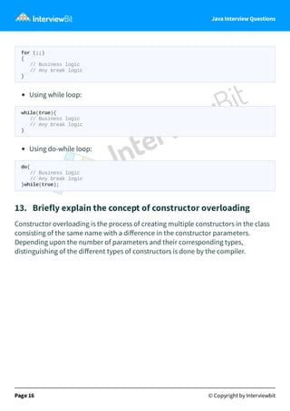 Java Interview Questions
for (;;)
{
// Business logic
// Any break logic
}
Using while loop:
while(true){
// Business logic
// Any break logic
}
Using do-while loop:
do{
// Business logic
// Any break logic
}while(true);
13. Briefly explain the concept of constructor overloading
Constructor overloading is the process of creating multiple constructors in the class
consisting of the same name with a diﬀerence in the constructor parameters.
Depending upon the number of parameters and their corresponding types,
distinguishing of the diﬀerent types of constructors is done by the compiler.
Page 16 © Copyright by Interviewbit
 