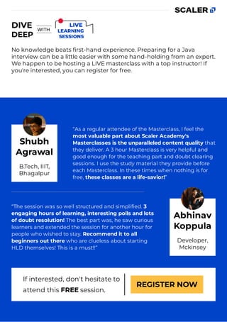 No knowledge beats ﬁrst-hand experience. Preparing for a Java
interview can be a little easier with some hand-holding from an expert.
We happen to be hosting a LIVE masterclass with a top instructor! If
you're interested, you can register for free.
“As a regular attendee of the Masterclass, I feel the
most valuable part about Scaler Academy's
Masterclasses is the unparalleled content quality that
they deliver. A 3 hour Masterclass is very helpful and
good enough for the teaching part and doubt clearing
sessions. I use the study material they provide before
each Masterclass. In these times when nothing is for
free, these classes are a life-savior!”
“The session was so well structured and simpliﬁed. 3
engaging hours of learning, interesting polls and lots
of doubt resolution! The best part was, he saw curious
learners and extended the session for another hour for
people who wished to stay. Recommend it to all
beginners out there who are clueless about starting
HLD themselves! This is a must!!”
If interested, don't hesitate to
attend this FREE session.
REGISTER NOW
Shubh
Agrawal
B.Tech, IIIT,
Bhagalpur
Abhinav
Koppula
Developer,
Mckinsey
 