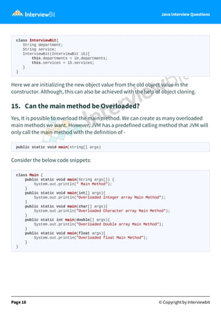 Java Interview Questions
class InterviewBit{
String department;
String service;
InterviewBit(InterviewBit ib){
this.departments = ib.departments;
this.services = ib.services;
}
}
Here we are initializing the new object value from the old object value in the
constructor. Although, this can also be achieved with the help of object cloning.
15. Can the main method be Overloaded?
Yes, It is possible to overload the main method. We can create as many overloaded
main methods we want. However, JVM has a predefined calling method that JVM will
only call the main method with the definition of -
public static void main(string[] args)
Consider the below code snippets:
class Main {
public static void main(String args[]) {
System.out.println(" Main Method");
}
public static void main(int[] args){
System.out.println("Overloaded Integer array Main Method");
}
public static void main(char[] args){
System.out.println("Overloaded Character array Main Method");
}
public static int main(double[] args){
System.out.println("Overloaded Double array Main Method");
}
public static void main(float args){
System.out.println("Overloaded float Main Method");
}
}
Page 18 © Copyright by Interviewbit
 