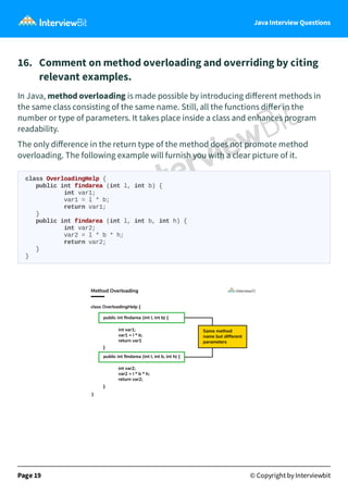 Java Interview Questions
16. Comment on method overloading and overriding by citing
relevant examples.
In Java, method overloading is made possible by introducing diﬀerent methods in
the same class consisting of the same name. Still, all the functions diﬀer in the
number or type of parameters. It takes place inside a class and enhances program
readability.
The only diﬀerence in the return type of the method does not promote method
overloading. The following example will furnish you with a clear picture of it.
class OverloadingHelp {
public int findarea (int l, int b) {
int var1;
var1 = l * b;
return var1;
}
public int findarea (int l, int b, int h) {
int var2;
var2 = l * b * h;
return var2;
}
}
Page 19 © Copyright by Interviewbit
 