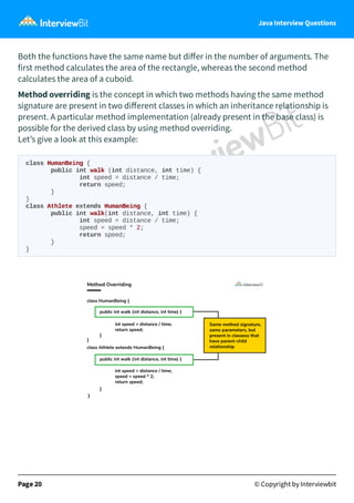 Java Interview Questions
Both the functions have the same name but diﬀer in the number of arguments. The
first method calculates the area of the rectangle, whereas the second method
calculates the area of a cuboid.
Method overriding is the concept in which two methods having the same method
signature are present in two diﬀerent classes in which an inheritance relationship is
present. A particular method implementation (already present in the base class) is
possible for the derived class by using method overriding.
Let’s give a look at this example:
class HumanBeing {
public int walk (int distance, int time) {
int speed = distance / time;
return speed;
}
}
class Athlete extends HumanBeing {
public int walk(int distance, int time) {
int speed = distance / time;
speed = speed * 2;
return speed;
}
}
Page 20 © Copyright by Interviewbit
 