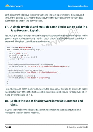 Java Interview Questions
Both class methods have the name walk and the same parameters, distance, and
time. If the derived class method is called, then the base class method walk gets
overridden by that of the derived class.
17. A single try block and multiple catch blocks can co-exist in a
Java Program. Explain.
Yes, multiple catch blocks can exist but specific approaches should come prior to the
general approach because only the first catch block satisfying the catch condition is
executed. The given code illustrates the same:
public class MultipleCatch {
public static void main(String args[]) {
try {
int n = 1000, x = 0;
int arr[] = new int[n];
for (int i = 0; i <= n; i++) {
arr[i] = i / x;
}
}
catch (ArrayIndexOutOfBoundsException exception) {
System.out.println("1st block = ArrayIndexOutOfBoundsException");
}
catch (ArithmeticException exception) {
System.out.println("2nd block = ArithmeticException");
}
catch (Exception exception) {
System.out.println("3rd block = Exception");
}
}
}
Here, the second catch block will be executed because of division by 0 (i / x). In case x
was greater than 0 then the first catch block will execute because for loop runs till i =
n and array index are till n-1.
18. Explain the use of final keyword in variable, method and
class.
In Java, the final keyword is used as defining something as constant /final and
represents the non-access modifier.
Page 21 © Copyright by Interviewbit
 