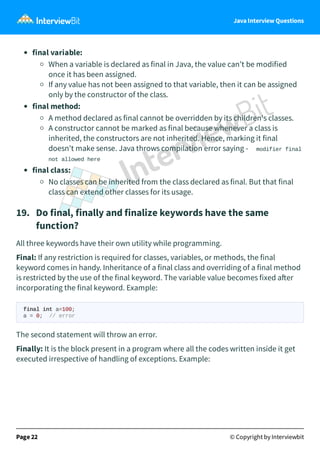 Java Interview Questions
final variable:
When a variable is declared as final in Java, the value can’t be modified
once it has been assigned.
If any value has not been assigned to that variable, then it can be assigned
only by the constructor of the class.
final method:
A method declared as final cannot be overridden by its children's classes.
A constructor cannot be marked as final because whenever a class is
inherited, the constructors are not inherited. Hence, marking it final
doesn't make sense. Java throws compilation error saying - modifier final
not allowed here
final class:
No classes can be inherited from the class declared as final. But that final
class can extend other classes for its usage.
19. Do final, finally and finalize keywords have the same
function?
All three keywords have their own utility while programming.
Final: If any restriction is required for classes, variables, or methods, the final
keyword comes in handy. Inheritance of a final class and overriding of a final method
is restricted by the use of the final keyword. The variable value becomes fixed a er
incorporating the final keyword. Example:
final int a=100;
a = 0; // error
The second statement will throw an error.
Finally: It is the block present in a program where all the codes written inside it get
executed irrespective of handling of exceptions. Example:
Page 22 © Copyright by Interviewbit
 
