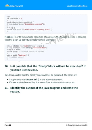 Java Interview Questions
try {
int variable = 5;
}
catch (Exception exception) {
System.out.println("Exception occurred");
}
finally {
System.out.println("Execution of finally block");
}
Finalize: Prior to the garbage collection of an object, the finalize method is called so
that the clean-up activity is implemented. Example:
public static void main(String[] args) {
String example = new String("InterviewBit");
example = null;
System.gc(); // Garbage collector called
}
public void finalize() {
// Finalize called
}
20. Is it possible that the ‘finally’ block will not be executed? If
yes then list the case.
Yes. It is possible that the ‘finally’ block will not be executed. The cases are-
Suppose we use System.exit() in the above statement.
If there are fatal errors like Stack overflow, Memory access error, etc.
21. Identify the output of the java program and state the
reason.
Page 23 © Copyright by Interviewbit
 