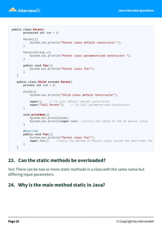 Java Interview Questions
23. Can the static methods be overloaded?
Yes! There can be two or more static methods in a class with the same name but
diﬀering input parameters.
24. Why is the main method static in Java?
Page 25 © Copyright by Interviewbit
public class Parent{
protected int num = 1;
Parent(){
System.out.println("Parent class default constructor.");
}
Parent(String x){
System.out.println("Parent class parameterised constructor.");
}
public void foo(){
System.out.println("Parent class foo!");
}
}
public class Child extends Parent{
private int num = 2;
Child(){
System.out.println("Child class default Constructor");
super(); // to call default parent constructor
super("Call Parent"); // to call parameterised constructor.
}
void printNum(){
System.out.println(num);
System.out.println(super.num); //prints the value of num of parent class
}
@Override
public void foo(){
System.out.println("Parent class foo!");
super.foo(); //Calls foo method of Parent class inside the Overriden foo
}
}
 
